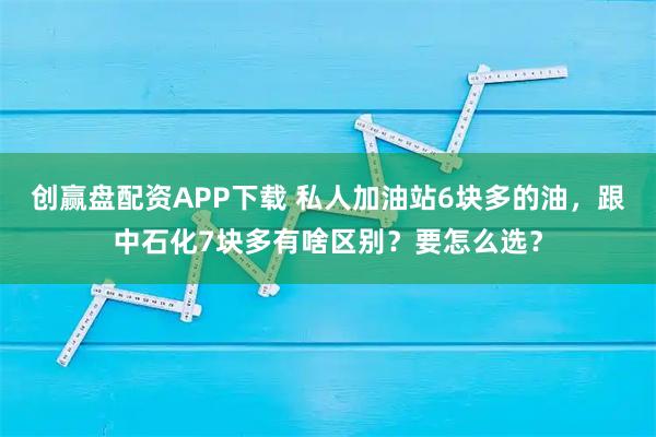 创赢盘配资APP下载 私人加油站6块多的油，跟中石化7块多有啥区别？要怎么选？