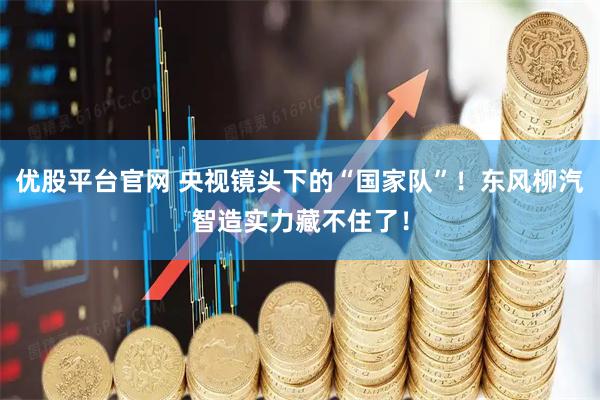 优股平台官网 央视镜头下的“国家队”！东风柳汽智造实力藏不住了！