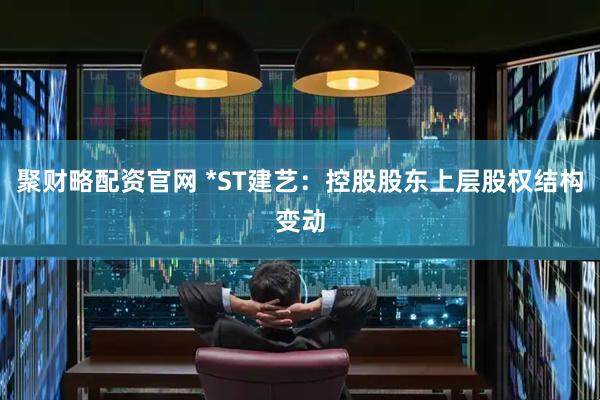 聚财略配资官网 *ST建艺：控股股东上层股权结构变动