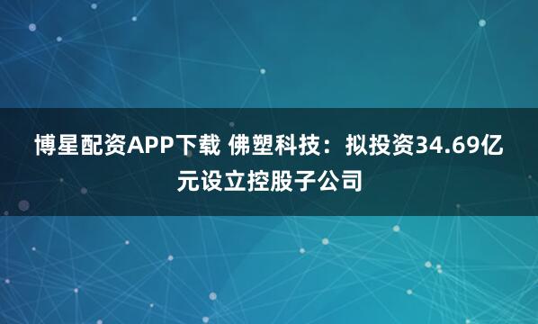 博星配资APP下载 佛塑科技：拟投资34.69亿元设立控股子公司