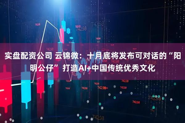 实盘配资公司 云锦微:十月底将发布可对话的“阳明公仔” 打造AI+中国传统优秀文化