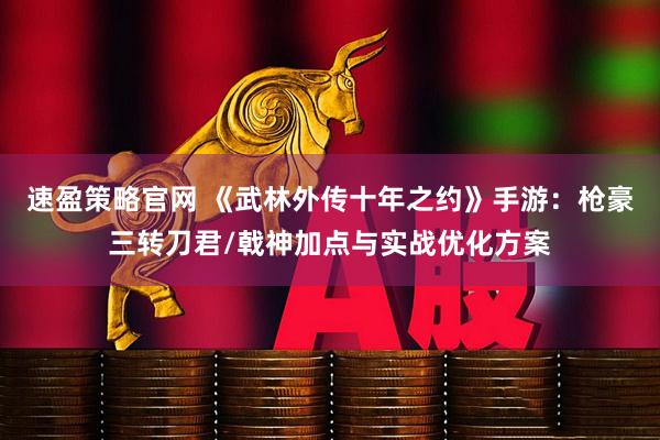 速盈策略官网 《武林外传十年之约》手游:枪豪三转刀君/戟神加点与实战优化方案