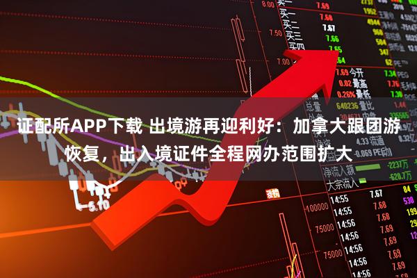 证配所APP下载 出境游再迎利好:加拿大跟团游恢复,出入境证件全程网办范围扩大