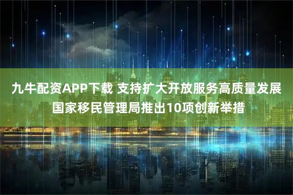 九牛配资APP下载 支持扩大开放服务高质量发展 国家移民管理局推出10项创新举措