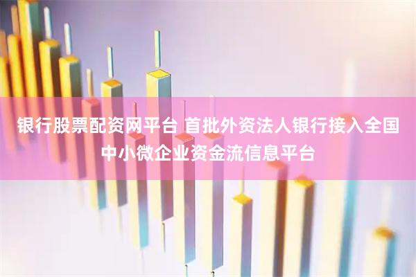银行股票配资网平台 首批外资法人银行接入全国中小微企业资金流信息平台