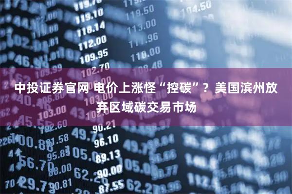 中投证券官网 电价上涨怪“控碳”？美国滨州放弃区域碳交易市场