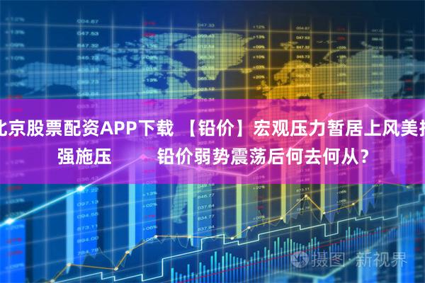 北京股票配资APP下载 【铅价】宏观压力暂居上风美指强施压         铅价弱势震荡后何去何从？