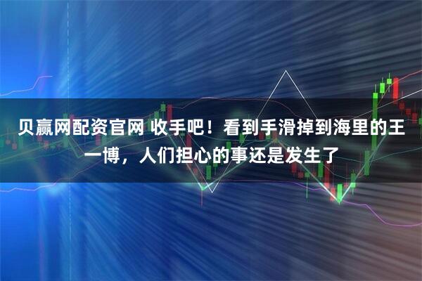 贝赢网配资官网 收手吧！看到手滑掉到海里的王一博，人们担心的事还是发生了