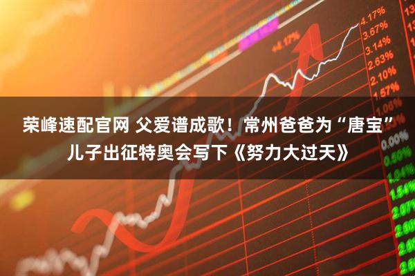 荣峰速配官网 父爱谱成歌！常州爸爸为“唐宝”儿子出征特奥会写下《努力大过天》