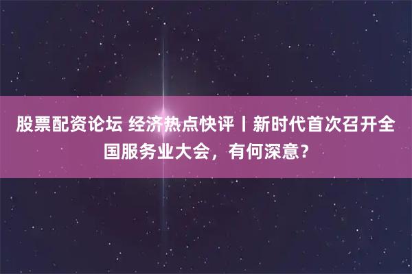 股票配资论坛 经济热点快评丨新时代首次召开全国服务业大会，有何深意？