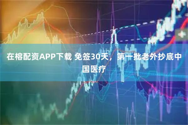 在榕配资APP下载 免签30天，第一批老外抄底中国医疗
