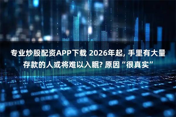 专业炒股配资APP下载 2026年起, 手里有大量存款的人或将难以入眠? 原因“很真实”