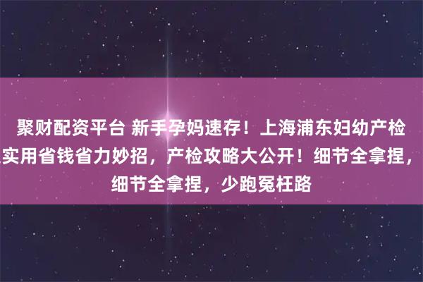 聚财配资平台 新手孕妈速存！上海浦东妇幼产检攻略，附超实用省钱省力妙招，产检攻略大公开！细节全拿捏，少跑冤枉路