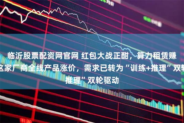 临沂股票配资网官网 红包大战正酣，算力租赁赚翻？这家厂商全线产品涨价，需求已转为“训练+推理”双轮驱动