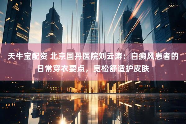 天牛宝配资 北京国丹医院刘云涛：白癜风患者的日常穿衣要点，宽松舒适护皮肤