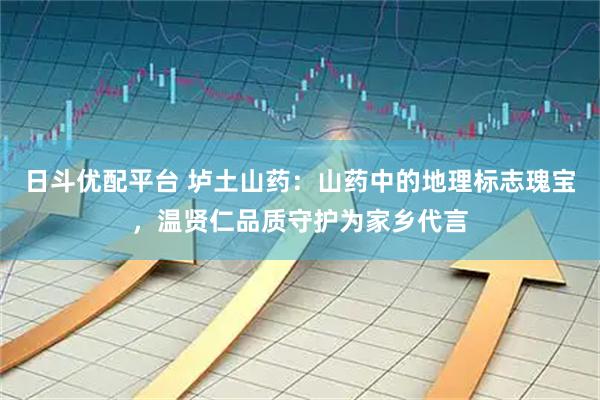 日斗优配平台 垆土山药：山药中的地理标志瑰宝，温贤仁品质守护为家乡代言