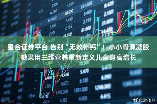 星合证券平台 告别“无效补钙”！小小骨源凝胶糖果用三维营养重新定义儿童身高增长
