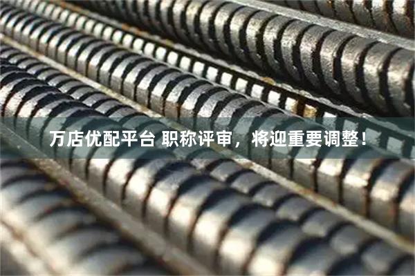 万店优配平台 职称评审，将迎重要调整！