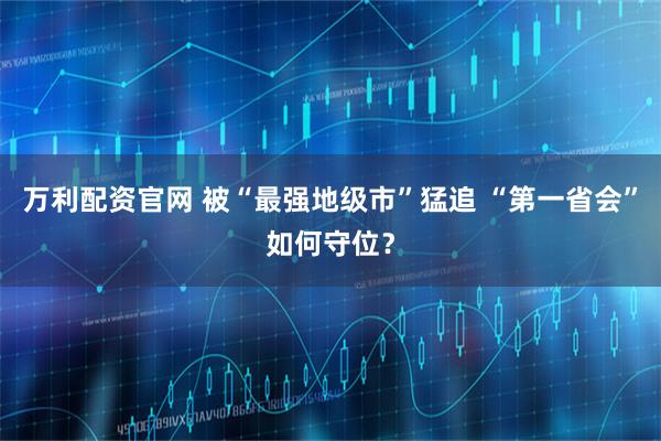 万利配资官网 被“最强地级市”猛追 “第一省会”如何守位？