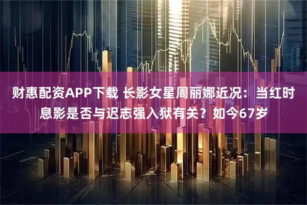 财惠配资APP下载 长影女星周丽娜近况：当红时息影是否与迟志强入狱有关？如今67岁