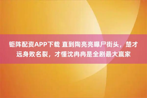 钜阵配资APP下载 直到陶亮亮曝尸街头，楚才远身败名裂，才懂沈冉冉是全剧最大赢家