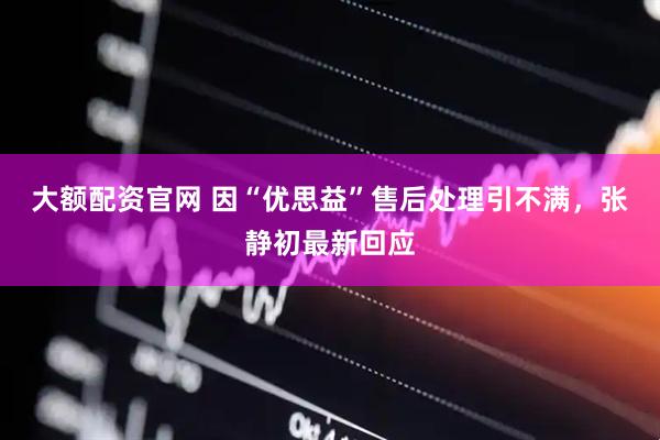 大额配资官网 因“优思益”售后处理引不满，张静初最新回应