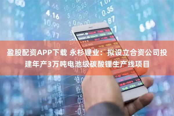 盈股配资APP下载 永杉锂业：拟设立合资公司投建年产3万吨电池级碳酸锂生产线项目