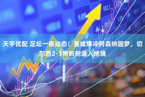 天宇优配 足坛一夜动态！曼城爆冷阿森纳圆梦，切尔西2-1将热刺逼入绝境