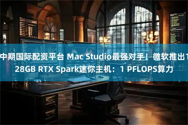 中期国际配资平台 Mac Studio最强对手！微软推出128GB RTX Spark迷你主机：1 PFLOPS算力
