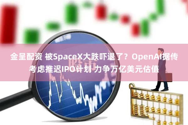金呈配资 被SpaceX大跌吓退了？OpenAI据传考虑推迟IPO计划 力争万亿美元估值