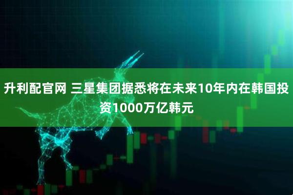 升利配官网 三星集团据悉将在未来10年内在韩国投资1000万亿韩元